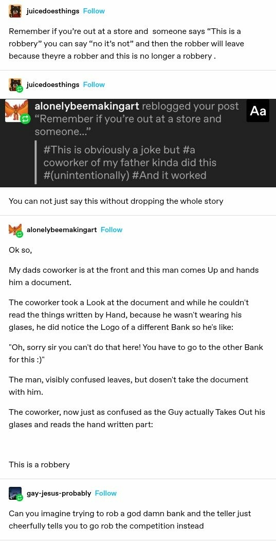 juicedoesthings: Remember if you're out at a store and someone says “This is a robbery” you can say “no it’s not” and then the robber will leave because theyre a robber and this is no longer a robbery juicedoesthings: screenshotted tags from <br />alonelybeemakingart #This is obviously a joke but #a coworker of my father kinda did this #(unintentionally) #And it worked You can not just say this without dropping the whole story alonelybeemakingart: Ok so, My dads coworker is at the front and this <br />man comes Up and hands him a document. The coworker took a Look at the document and while he couldn't read the things written by Hand, because he wasn't wearing his glases, he did notice the Logo of a different Bank so he's like: "Oh, sorry sir you can't <br />do that here! You have to go to the other Bank for this :)" The man, visibly confused leaves, but dosen't take the document with him. The coworker, now just as confused as the Guy actually Takes Out his glases and reads the hand written part: This is a <br />robbery gay-jesus-probably: Can you imagine trying to rob a god damn bank and the teller just cheerfully tells you to go rob the competition instead