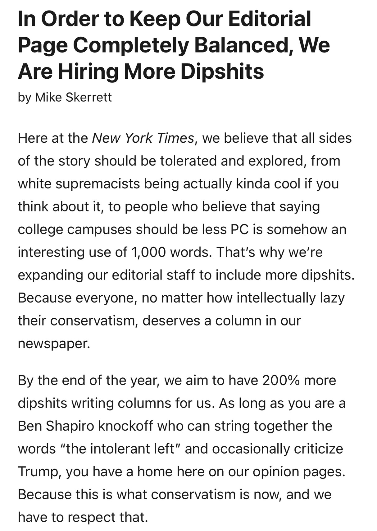 2018, McSweeneys article: In Order to Keep Our Editorial Page Completely Balanced, We Are Hiring More Dipshits
by Mike Skerrett
Here at the New York Times, we believe that all sides of the story should be tolerated and explored, from white supremacists being actually kinda cool if you think about it, to people who believe that saying college campuses should be less PC is somehow an interesting use of 1,000 words. That’s why we’re expanding our editorial staff to include more dipshits. Because everyone, no matter how intellectually lazy their conservatism, deserves a column in our newspaper.

By the end of the year, we aim to have 200% more dipshits writing columns for us. As long as you are a Ben Shapiro knockoff who can string together the words “the intolerant left” and occasionally criticize Trump, you have a home here on our opinion pages. Because this is what conservatism is now, and we have to respect that.