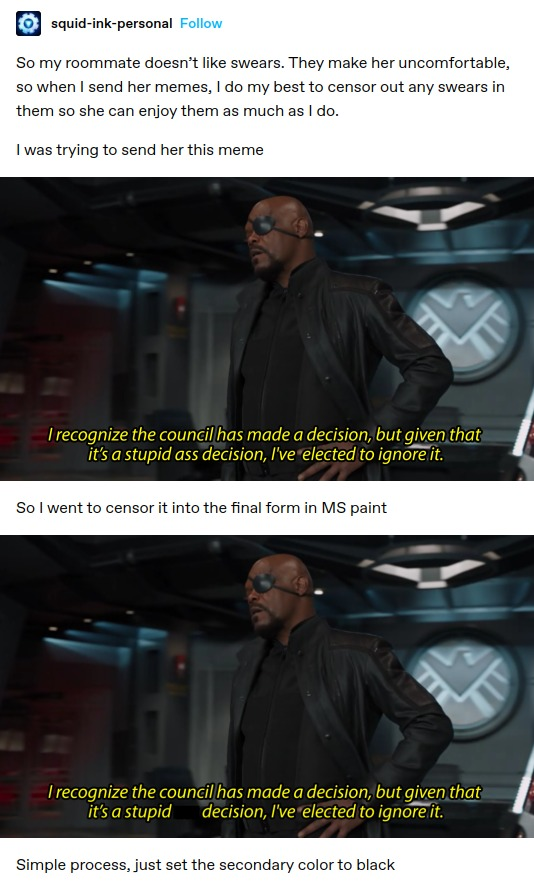 [squid-ink-personal: So my roommate doesn’t like swears. They make her uncomfortable, so when | send her memes, I do my best to censor out any swears in them so she can enjoy them as much as I do. I was trying to send her this meme 

Still from some MCU property of Nick Fury saying "I recognize the councillhas made a decision, but given that it's a stupid ass decision, I've elected to ignore it"

So I went to censor it into the final form in MS paint 

The same still, but this time the word "ass" is redacted

Simple process, just set the secondary color to black 
