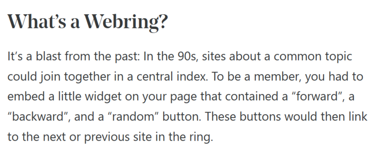 What’s a Webring?

It’s a blast from the past: In the 90s, sites about a common topic could join together in a central index. To be a member, you had to embed a little widget on your page that contained a “forward”, a “backward”, and a “random” button. These buttons would then link to the next or previous site in the ring.