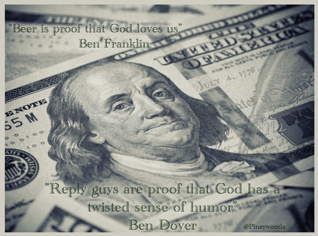 A stack of American bills, with a Ben Franklin ￼on top and center￼d, he looks slightly disgusted. Above him and below him are these words Beer is proof that God loves us" Ben' Franklin SEVER JuLY A. 177 55 M ENOTE "Reply guys are proof that God has twisted sense of humor? Ben Dover @Pineywoozle