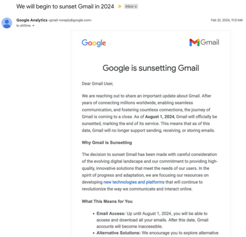Screenshot of a (fake, IMHO) email
Title: we will begin to sunset Gmail in 2024

From: Google Analytics <gmail-noreply@google.com>

Logos Google Gmail
Text:
Google is sunsetting Gmail

Dear Gmail User,

We are reaching out to share an important update about Gmail. After years of connecting millions worldwide, enabling seamless communication, and fostering countless connections, the journey of Gmail is coming to a close. As of August 1, 2024, Gmail will officially be sunsetted, marking the end o…