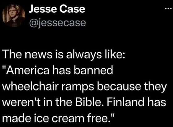 From @Jessecase

"The news is always like:
'America has banned wheelchair ramps because they weren't in the Bible.
Finland has made ice cream free.'" 
