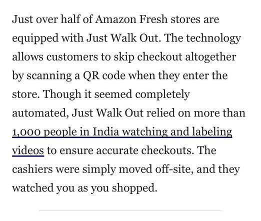 Just over half of Amazon Fresh stores are equipped with Just Walk Out. The technology allows customers to skip checkout altogether by scanning a QR code when they enter the store. Though it seemed completely automated, Just Walk Out relied on more than 1,000 people in India watching and labeling videos to ensure accurate checkouts. The cashiers were simply moved off-site, and they watched you as you shopped. 