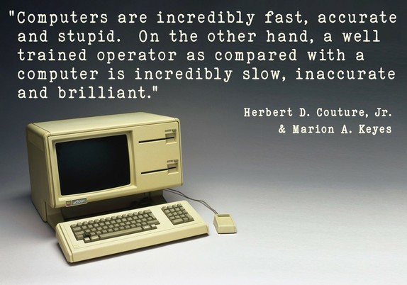 "Computers are incredibly fast, accurate and stupid. On the other hand, a well trained operator as com- pared with a computer is incredibly slow, inaccurate and brilliant."

Herbert D. Couture, Jr. & Marion A. Keyes