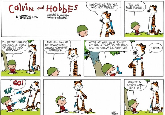Hobbes: How come we play war and not peace?
Calvin: Too few role models.

Calvin: I'll be the fearless American defender of liberty and democracy.
...And you can be the loathsome godless communist oppressor. (Hobbes looks defeated).

Calvin: We're at war, so if you get hit with a dart, you're dead and the other side wins, OK?
Hobbes: Gotcha

Calvin: GO!
They both shoot their dart guns, and hit each other.
Both look disillusioned

Calvin: Kind of a stupid game, isn't it?