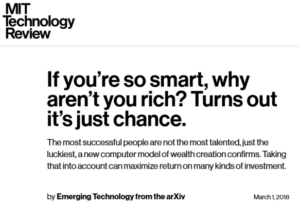 MIT Technology Review

If you’re you're so smart, why aren’t you rich?
Turns out it's just chance.

The most successful people are not the most talented, just the luckiest, a new computer model of wealth creation confirms. Taking that into account can maximize return on many kinds of investment.

by Emerging Technology from the arXiv March 1, 2018 
