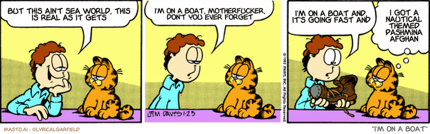 Original Garfield comic from January 23, 1992
Text replaced with lyrics from: I'm on a Boat

Transcript:
• But This Ain't Sea World, This Is Real As It Gets
• I'm On A Boat, Motherfucker, Don't You Ever Forget
• I'm On A Boat And, It's Going Fast And
• I Got A Nautical Themed Pashmina Afghan


--------------
Original Text:
• Jon:  Last night's date was like a fairy tale, Garfield.  At midnight she ran out of the restaurant.  She left one of her steel-toed work boots behind.
• Garfield:  Let's go to the foundry and find who it fits.