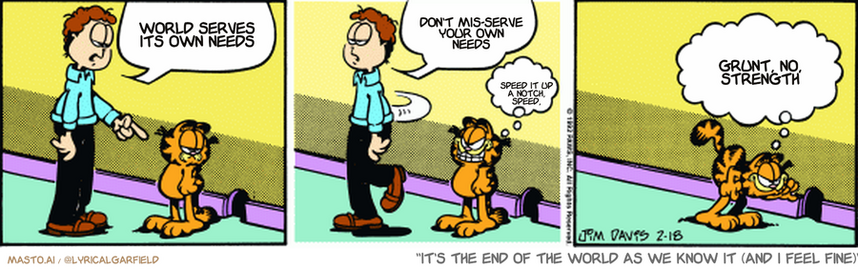 Original Garfield comic from February 18, 1992
Text replaced with lyrics from: It's the End of the World as We Know It (and I Feel Fine)

Transcript:
• World Serves Its Own Needs
• Don't Mis-Serve Your Own Needs
• Speed It Up A Notch, Speed,
• Grunt, No, Strength


--------------
Original Text:
• Jon:  I want you to 
