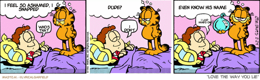 Original Garfield comic from February 24, 1992
Text replaced with lyrics from: Love the Way You Lie

Transcript:
• I Feel So Ashamed, I Snapped
• Who's That
• Dude?
• I Don't
• Even Know His Name
• I Laid Hands On


--------------
Original Text:
• Garfield:  Jon should be making my breakfast.
• Jon:  Z.
• Garfield:  But it's hard for him to wake up.
• Jon:  Z.
• Garfield:  Which is why God made water balloons.