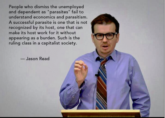People who dismiss the unemployed and dependent as "parasites” fail to understand economics and parasitism.
A successful parasite is one that is not recognized by its host, one that can make its host work for it without appearing as a burden. Such is the ruling class in a capitalist society.
— Jason Read