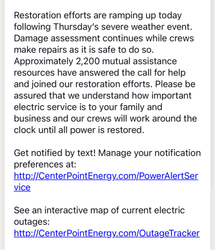 Screenshot of an email from Centerpoint Energy regarding the status of grid restoration. All text. 

Restoration efforts are ramping up today following Thursday’s severe weather event. Damage assessment continues while crews make repairs as it is safe to do so. Approximately 2,200 mutual assistance resources have answered the call for help and joined our restoration efforts. Please be assured that we understand how important electric service is to your family and business and our crews will work around the clock until all power is restored.

Get notified by text! Manage your notification preferences at: http://CenterPointEnergy.com/PowerAlertService

See an interactive map of current electric outages:
http://CenterPointEnergy.com/OutageTracker