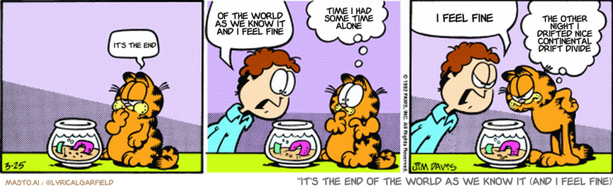 Original Garfield comic from March 25, 1992
Text replaced with lyrics from: It's the End of the World as We Know It (and I Feel Fine)

Transcript:
• It's The End
• Of The World As We Know It And I Feel Fine
• Time I Had Some Time Alone
• I Feel Fine
• The Other Night I Drifted Nice Continental Drift Divide


--------------
Original Text:
• Garfield:  Burp.
• Jon:  Garfield, where's my goldfish?
• Garfield:  Uh, we did lunch.
• Jon:  There's nothing in the bowl!
• Garfield:  Just like him to skip out on the check.