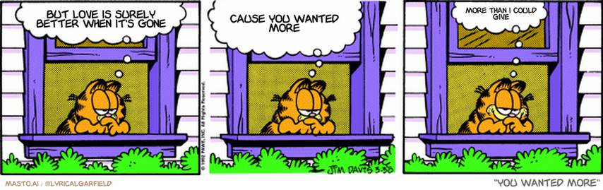 Original Garfield comic from March 30, 1992
Text replaced with lyrics from: You Wanted More

Transcript:
• But Love Is Surely Better When It's Gone
• Cause You Wanted More
• More Than I Could Give


--------------
Original Text:
• Garfield:  Look at those people going to work.  There's a word for such noble, hard-working folks...  