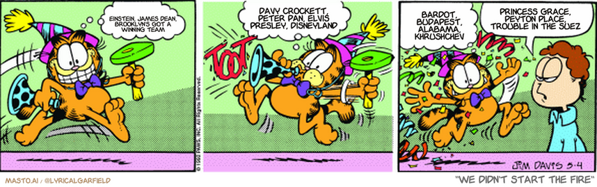 Original Garfield comic from May 4, 1992
Text replaced with lyrics from: We Didn't Start the Fire

Transcript:
• Einstein, James Dean, Brooklyn's Got A Winning Team
• Davy Crockett, Peter Pan, Elvis Presley, Disneyland
• Bardot, Budapest, Alabama, Khrushchev
• Princess Grace, Peyton Place, Trouble In The Suez


--------------
Original Text:
• Garfield:  I'm depressed!  Really down in the dumps!  But still doing my job, folks!
• Jon:  You're beginning to annoy me.
