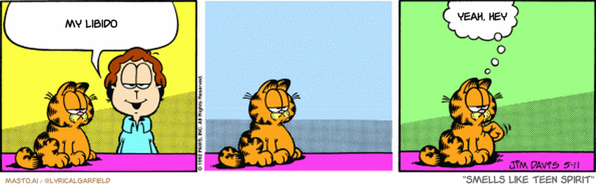 Original Garfield comic from May 11, 1992
Text replaced with lyrics from: Smells Like Teen Spirit

Transcript:
• My Libido
• Yeah, Hey


--------------
Original Text:
• Jon:  It's remarkable how cats are able to keep themselves entertained.
• Garfield:  Tag. I'm 