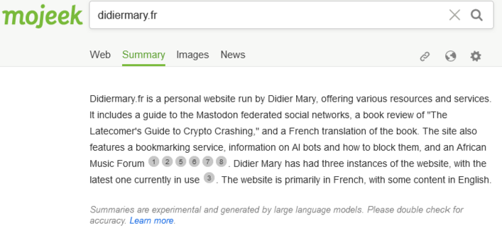 The summary by mojeek for didiermary.fr

Didiermary.fr is a personal website run by Didier Mary, offering various resources and services. It includes a guide to the Mastodon federated social networks, a book review of "The Latecomer's Guide to Crypto Crashing," and a French translation of the book. The site also features a bookmarking service, information on Al bots and how to block them, and an African Music Forum. Didier Mary has had three instances of the website, with the latest one current…