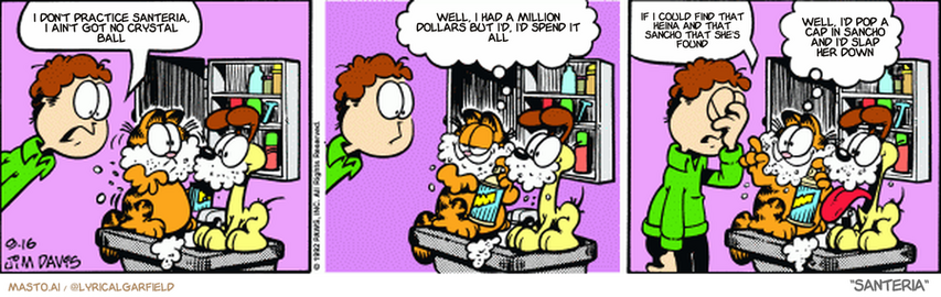 Original Garfield comic from September 16, 1992
Text replaced with lyrics from: Santeria

Transcript:
• I Don't Practice Santeria, I Ain't Got No Crystal Ball
• Well, I Had A Million Dollars But I'd, I'd Spend It All
• If I Could Find That Heina And That Sancho That She's Found
• Well, I'd Pop A Cap In Sancho And I'd Slap Her Down


--------------
Original Text:
• Jon:  Garfield! My shaving cream!
• Garfield:  We're playing 