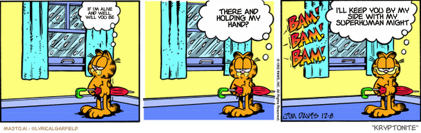 Original Garfield comic from December 8, 1992
Text replaced with lyrics from: Kryptonite

Transcript:
• If I'm Alive And Well, Will You Be
• There And Holding My Hand?
• I'll Keep You By My Side With My Superhuman Might


--------------
Original Text:
• Garfield:  Poor Jon...  Outside...with no umbrella...
• *bam! bam! bam!*
• Garfield:  And the doors and windows all locked.
