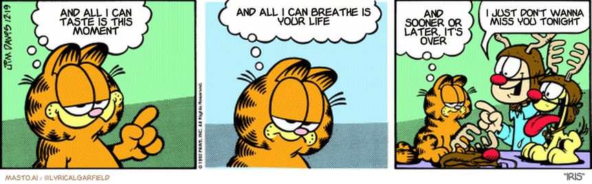 Original Garfield comic from December 19, 1992
Text replaced with lyrics from: Iris

Transcript:
• And All I Can Taste Is This Moment
• And All I Can Breathe Is Your Life
• And Sooner Or Later, It's Over
• I Just Don't Wanna Miss You Tonight


--------------
Original Text:
• Garfield:  Christmas is a time of traditions.  Some old, some new, some universal...  And some from the lunatic fringe.
• Jon:  C'mon, Garfield! Put yours on!