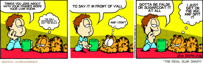 Original Garfield comic from December 28, 1992
Text replaced with lyrics from: The Real Slim Shady

Transcript:
• Things You Joke About With Your Friends Inside Your Livin' Room
• The Only Difference Is I Got The Balls
• To Say It In Front Of Y'all
• And I Don't
• Gotta Be False Or Sugarcoat It At All
• I Just Get On The Mic And Spit It


--------------
Original Text:
• Jon:  I was thinking about mortality.
• Garfield:  Oh, great.
• Jon:  What would I ever do if Garfield passed on?
• Garfield:  Gee...
• Jon:  Then I started thinking...lawn ornaments.
• Garfield:  I'll outlive him if it kills me.