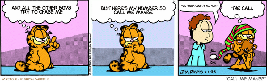 Original Garfield comic from January 1, 1993
Text replaced with lyrics from: ﻿Call Me Maybe

Transcript:
• And All The Other Boys Try To Chase Me
• But Here's My Number So Call Me Maybe
• You Took Your Time With
• The Call


--------------
Original Text:
• Garfield:  This year I resolve to sleep no more than eight hours a day!  So let's see...eight hours a day times 365, divided by 24...is...121 and 2/3 days!
• Jon:  Going to bed?
• Garfield:  Yup, wake me on May third.