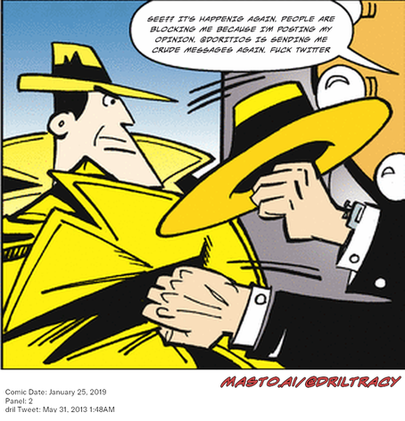 Original Dicktracy comic from January 25, 2019

-------------
Dril Tweet
May 31, 2013 1:48AM
-------------
Url
https://twitter.com/dril/status/340344044125298688
-------------
Transcript:
• See?? It's Happenig Again. People Are Blocking Me Because I'm Posting My Opinion. @Doritios Is Sending Me Crude Messages Again. Fuck Twitter

