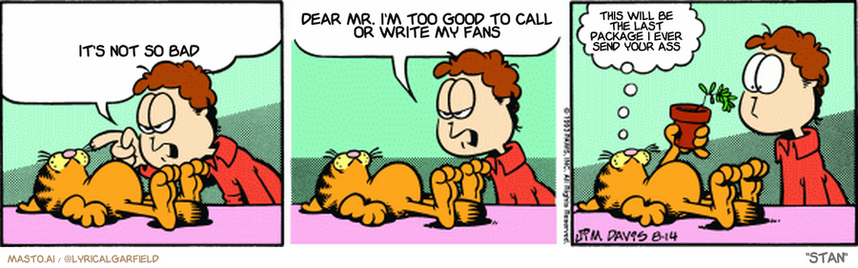 Original Garfield comic from August 14, 1993
Text replaced with lyrics from: Stan

Transcript:
• It's Not So Bad
• Dear Mr. I'm Too Good To Call Or Write My Fans
• This Will Be The Last Package I Ever Send Your Ass


--------------
Original Text:
• Jon:  You're disgusting, Garfield. You claw the furniture, eat all the food, chase the dog, shed everywhere...  And you're selfish. What do you have to say to that?
• Garfield:  I saved you a bite of fern.