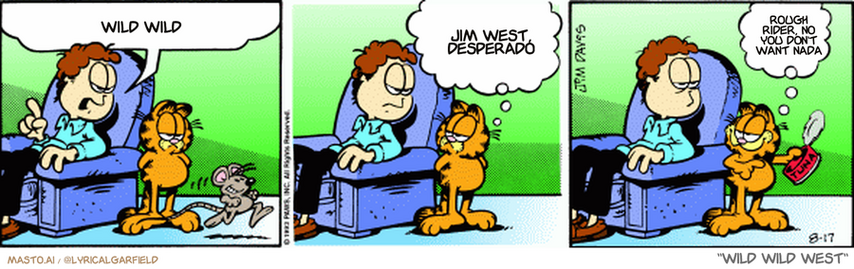 Original Garfield comic from August 17, 1993
Text replaced with lyrics from: ﻿Wild Wild West

Transcript:
• Wild Wild
• Jim West, Desperado
• Rough Rider, No You Don't Want Nada


--------------
Original Text:
• Jon:  You know, Garfield, cats are supposed to eat mice.  I think you have mice confused with tuna.
• Garfield:  See? All gone.