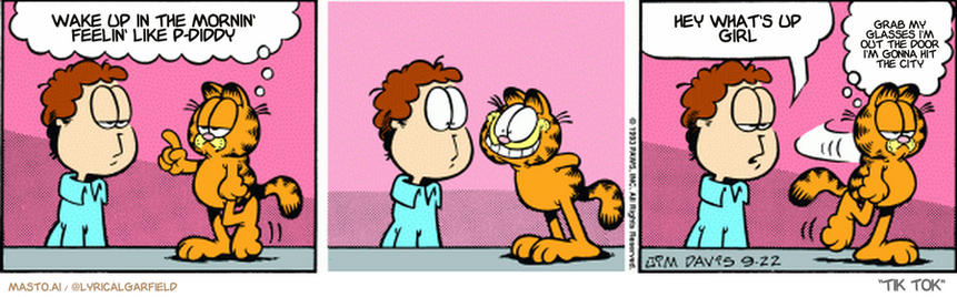 Original Garfield comic from September 22, 1993
Text replaced with lyrics from: Tik Tok

Transcript:
• Wake Up In The Mornin' Feelin' Like P-Diddy
• Hey What's Up Girl
• Grab My Glasses I'm Out The Door I'm Gonna Hit The City


--------------
Original Text:
• Garfield:  Hey, Jon, how's this for an innocent smile?  
• Jon:  Now what have you done, Garfield?
• Garfield:  Hmmmm, needs more work.