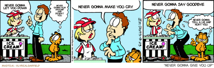 Original Garfield comic from September 23, 1993
Text replaced with lyrics from: ﻿Never Gonna Give You Up

Transcript:
• Never Gonna Let You Down
• Never Gonna Run Around And Desert You
• Never Gonna Make You Cry
• Never Gonna Say Goodbye
• Never Gonna Tell A Lie And Hurt You


--------------
Original Text:
• Jon:  Gimme chocolate.
• Garfield:  This isn't like Jon.
• Jon:  No, wait! Vanilla! No, peach!...Strawberry!  You decide! No, I'll decide! No, you decide!
• Garfield:  That's like Jon.