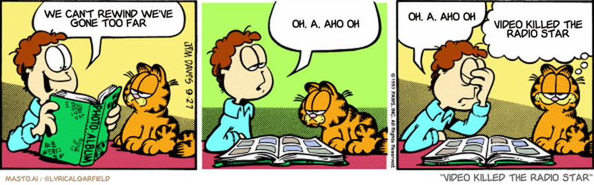 Original Garfield comic from September 27, 1993
Text replaced with lyrics from: Video Killed the Radio Star

Transcript:
• We Can't Rewind We've Gone Too Far
• Oh, A, Aho Oh
• Oh, A, Aho Oh
• Video Killed The Radio Star


--------------
Original Text:
• Jon:  Belinda Gizzard! I loved her in school.  But, I got the impression she didn't like me.  She made me eat my crayons.
• Garfield:  Ah yes...boy meets girl, girl makes boy eat art supplies.