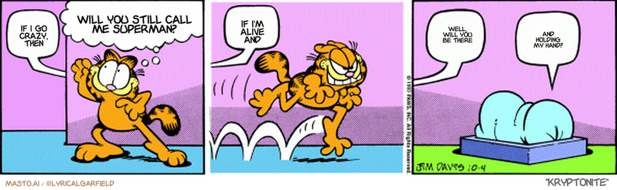 Original Garfield comic from October 4, 1993
Text replaced with lyrics from: Kryptonite

Transcript:
• If I Go Crazy, Then
• Will You Still Call Me Superman?
• If I'm Alive And
• Well, Will You Be There
• And Holding My Hand?


--------------
Original Text:
• Jon:  Z.
• Garfield:  When Jon's asleep, I can do anything I want!
• Jon:  Z.  Z.
• Garfield:  Z.