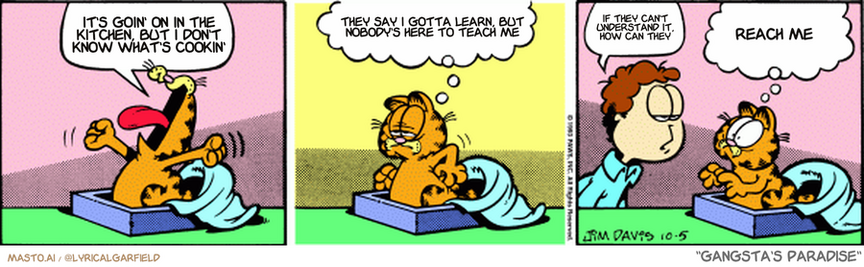 Original Garfield comic from October 5, 1993
Text replaced with lyrics from: Gangsta's Paradise

Transcript:
• It's Goin' On In The Kitchen, But I Don't Know What's Cookin'
• They Say I Gotta Learn, But Nobody's Here To Teach Me
• If They Can't Understand It, How Can They
• Reach Me


--------------
Original Text:
• Garfield:  YAWN.  Eight hours sleep really zips by.
• Jon:  It's Tuesday.
• Garfield:  Whoa! It zipped by three times!