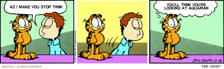 Original Garfield comic from October 18, 1993
Text replaced with lyrics from: One Week

Transcript:
• As I Make You Stop Think
• You'll Think You're Looking At Aquaman


--------------
Original Text:
• Jon:  Seeing you happy makes me suspicious.  
• Garfield:  Seeing him suspicious makes me happy.