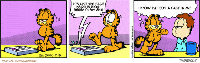 Original Garfield comic from February 19, 1994
Text replaced with lyrics from: Papercut

Transcript:
• It's Like The Face Inside Is Right Beneath My Skin
• I Know I've Got A Face In Me


--------------
Original Text:
• Scale:  NO! NO! HAVE MERCY!
• Garfield:  Out of the goodness of my heart, I didn't weigh myself today.