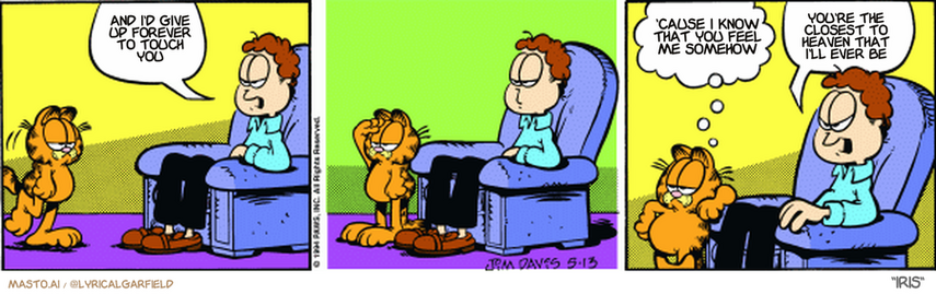 Original Garfield comic from May 13, 1994
Text replaced with lyrics from: Iris

Transcript:
• And I'd Give Up Forever To Touch You
• 'Cause I Know That You Feel Me Somehow
• You're The Closest To Heaven That I'll Ever Be


--------------
Original Text:
• Jon:  Here comes FATSO!
• Garfield:  He's not only fat, he's slow.
• Jon:  I was referring to you!