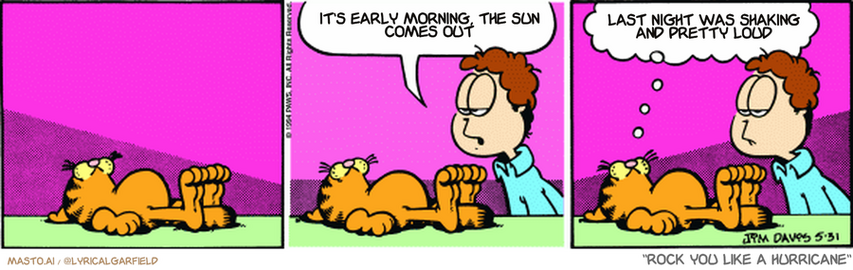 Original Garfield comic from May 31, 1994
Text replaced with lyrics from: Rock You Like a Hurricane

Transcript:
• It's Early Morning, The Sun Comes Out
• Last Night Was Shaking And Pretty Loud


--------------
Original Text:
• Jon:  Any chance you might actually move today?
• Garfield:  An earthquake is always a possibility.
