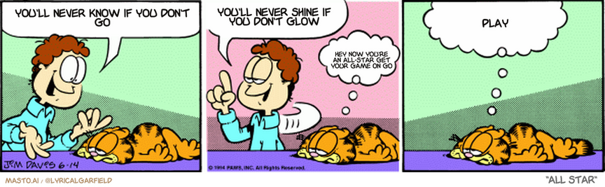Original Garfield comic from June 14, 1994
Text replaced with lyrics from: All Star

Transcript:
• You'll Never Know If You Don't Go
• You'll Never Shine If You Don't Glow
• Hey Now You're An All-Star Get Your Game On Go
• Play


--------------
Original Text:
• Jon:  C'mon, Garfield, snap out of it. Birthdays aren't that bad.  After all, aging is all in the mind.
• Garfield:  Of course it is.  And the mind is the first thing to go.