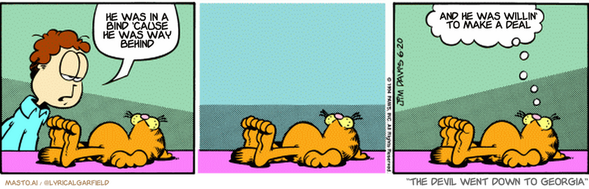 Original Garfield comic from June 20, 1994
Text replaced with lyrics from: The Devil Went Down to Georgia

Transcript:
• He Was In A Bind 'Cause He Was Way Behind
• And He Was Willin' To Make A Deal


--------------
Original Text:
• Jon:  Exercise would give you more energy.
• Garfield:  Thanks for the warning.