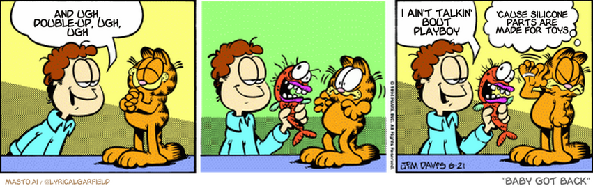 Original Garfield comic from June 21, 1994
Text replaced with lyrics from: Baby Got Back

Transcript:
• And Ugh, Double-Up, Ugh, Ugh
• I Ain't Talkin' Bout Playboy
• 'Cause Silicone Parts Are Made For Toys


--------------
Original Text:
• Jon:  I bought you a seafood lunch, Garfield.  They had a special on ugly fish.
• Garfield:  Quick, I'm losing my appetite.