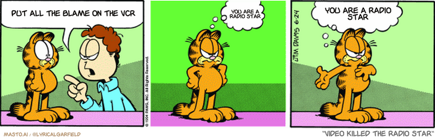 Original Garfield comic from June 24, 1994
Text replaced with lyrics from: Video Killed the Radio Star

Transcript:
• Put All The Blame On The Vcr
• You Are A Radio Star
• You Are A Radio Star


--------------
Original Text:
• Jon:  Garfield, I bet you're bigger around than you are tall!
• Garfield:  Hey! Hey!  I can't help it if I'm short!