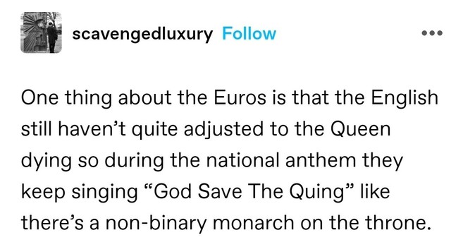 One thing about the Euros is that the English still haven’t quite adjusted to the Queen dying so during the national anthem they keep singing “God Save The Quing” like there’s a non-binary monarch on the throne.
