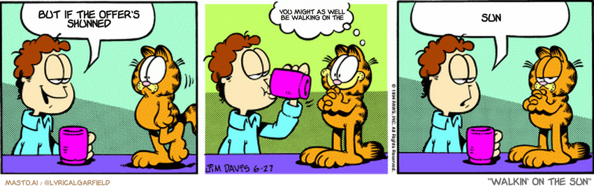 Original Garfield comic from June 27, 1994
Text replaced with lyrics from: Walkin' on the Sun

Transcript:
• But If The Offer's Shunned
• You Might As Well Be Walking On The
• Sun


--------------
Original Text:
• Jon:  It's nice to see you, Garfield.
• Garfield:  Really?
• Jon:  I feel safer when you're in plain view.