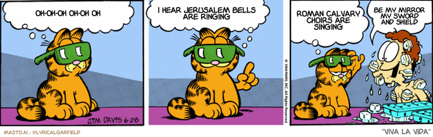 Original Garfield comic from June 28, 1994
Text replaced with lyrics from: Viva la Vida

Transcript:
• Oh-Oh-Oh Oh-Oh Oh
• I Hear Jerusalem Bells Are Ringing
• Roman Calvary Choirs Are Singing
• Be My Mirror My Sword And Shield


--------------
Original Text:
• Garfield:  Staying cool during the summer is all mental.  If you just THINK 