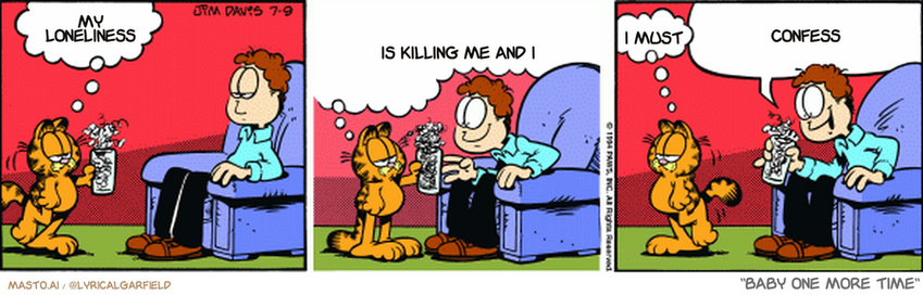 Original Garfield comic from July 9, 1994
Text replaced with lyrics from: Baby One More Time

Transcript:
• My Loneliness
• Is Killing Me And I
• I Must
• Confess


--------------
Original Text:
• Garfield:  Bad news, Jon.  No matter how many times I run your blazer through the blender, it just won't make a decent milk shake.  Sorry.
• Jon:  Why, thank you, Garfield. What's this brass button doing in here?