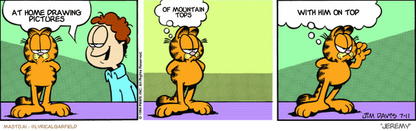 Original Garfield comic from July 11, 1994
Text replaced with lyrics from: Jeremy

Transcript:
• At Home Drawing Pictures
• Of Mountain Tops
• With Him On Top


--------------
Original Text:
• Jon:  Well, well, well. Keeping busy, I see.  
• Garfield:  That's right.  I'm collecting sarcastic remarks!