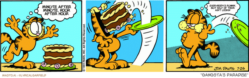 Original Garfield comic from July 26, 1994
Text replaced with lyrics from: Gangsta's Paradise

Transcript:
• Minute After Minute, Hour After Hour
• Everybody's Runnin', But Half Of Them Ain't Lookin'


--------------
Original Text:
• Garfield:  I love chocolate cake!  Love is fleeting.