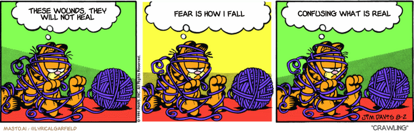 Original Garfield comic from August 2, 1994
Text replaced with lyrics from: Crawling

Transcript:
• These Wounds, They Will Not Heal
• Fear Is How I Fall
• Confusing What Is Real


--------------
Original Text:
• Garfield:  Here I am, trapped in a ball of yarn.  My whole life just flashed before my eyes.  And it looked like a junk food commercial.
