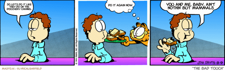 Original Garfield comic from August 9, 1994
Text replaced with lyrics from: The Bad Touch

Transcript:
• So Let's Do It Like They Do On The Discovery Channel
• Do It Again Now
• You And Me, Baby, Ain't Nothin' But Mammals


--------------
Original Text:
• Jon:  I should exercise.
• Garfield:  Fudge?
• Jon:  You're evil, you know that, don't you?